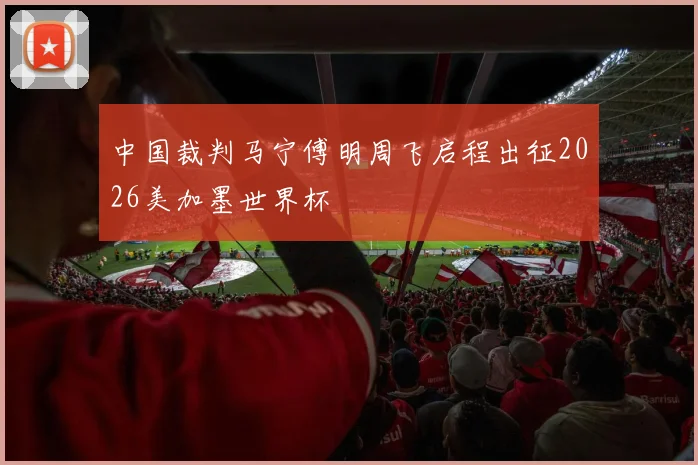 中国裁判马宁傅明周飞启程出征2026美加墨世界杯